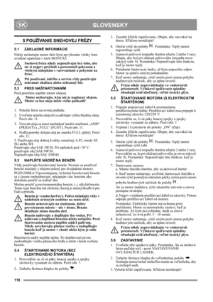 Page 118118
 SLOVENSKYSK
5 POUŽÍVANIE SNEHOVEJ FRÉZY
5.1 ZÁKLADNÉ INFORMÁCIE
Nikdy neštartujte motor skôr kým nevykonáte všetky hore 
uvedené opatrenia v časti MONTÁŽ. 
Snehovú frézu nikdy nepoužívajte bez toho, aby 
ste si najprv prečítali a porozumeli pokynom a 
všetkým nálepkám s varovaniami a pokynmi na 
fréze. 
Pri používaní, údržbe a servise vždy používajte 
ochranné okuliare alebo ochranný štít.
5.2 PRED NAŠTARTOVANÍM
Pred použitím naplňte motor olejom. 
 Motor neštartujte, kým nie je naplnený olejom....