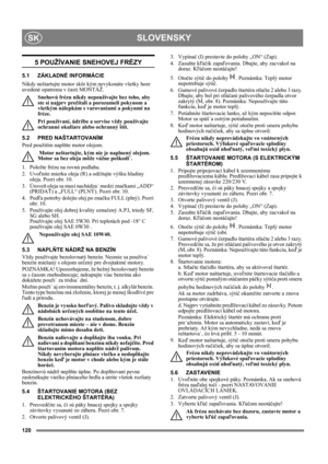 Page 120120
SLOVENSKYSK
5 POUŽÍVANIE SNEHOVEJ FRÉZY
5.1 ZÁKLADNÉ INFORMÁCIE
Nikdy neštartujte motor skôr kým nevykonáte všetky hore 
uvedené opatrenia v časti MONTÁŽ. 
Snehovú frézu nikdy nepoužívajte bez toho, aby 
ste si najprv prečítali a porozumeli pokynom a 
všetkým nálepkám s varovaniami a pokynmi na 
fréze. 
Pri používaní, údržbe a servise vždy používajte 
ochranné okuliare alebo ochranný štít.
5.2 PRED NAŠTARTOVANÍM
Pred použitím naplňte motor olejom. 
 Motor neštartujte, kým nie je naplnený olejom....