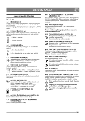 Page 135135
LIETUVIŲ KALBALT
4 VALDYMO PRIETAISAI
Žr. 7–13 pav.
4.1 IŠJUNGIKLIS (I)
Norint užvesti variklį, išjungiklį reikia perjungti į įjungimo 
(„ON“) padėtį.
Variklis išsijungs, išjungiklį perjungus į išjungimo („OFF“) 
padėtį.
4.2 DEGALŲ ČIAUPAS (J)
Degalų čiaupas leidžia degalams tekėti į karbiuratorių. Kai 
mašina nenaudojama, degalų čiaupas visą laiką turi būti 
užsuktas.
1. Į dešinę - atsuktas.
2. Žemyn - užsuktas.
4.3 ORO SKLENDĖ (L)
Naudojama užvedant šaltą variklį: yra dvi oro sklendės 
padėtys:
1....