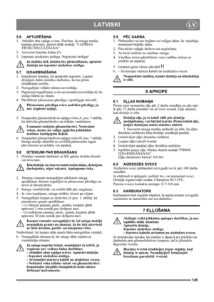 Page 145145
LATVISKILV
5.6 APTURĒŠANA
1. Atlaidiet abu sajūgu sviras. Piezīme. Ja sniega metējs 
turpina griezties, skatiet tālāk nodaļu VADĪBAS 
TROŠU REGULĒŠANA.
2. Aizveriet benzīna krānu (J).
3. Izņemiet aizdedzes atslēgu. Negrieziet atslēgu!
Ja mašīna tiek atstāta bez pieskatīšanas, apturiet 
dzinēju un izņemiet aizdedzes atslēgu. 
5.7 IEDARBINĀŠANA
1. Iedarbiniet dzinēju, kā aprakstīts iepriekš. Ļaujiet 
dzinējam dažas minūtes darboties, lai tas pirms 
strādāšanas uzsiltu.
2. Noregulējiet izlādes teknes...