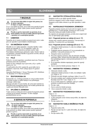 Page 9696
SLOVENSKOSL
Prevod izvirnih navodil
7 MAZANJE
Vsa servisna dela lahko izvajate šele potem, ko: 
Je motor ugasnjen. 
Je kljuè za zagon odstranjen. 
Če je v navodilih navedeno, da je treba stroj spredaj dvigniti 
in ga nasloniti na ohišje vijaka, potem morate izprazniti 
posodo za gorivo.
Posodo za gorivo izpraznite na prostem, ko je 
motor hladen. Pri tem ne kadite. Bencin izpraznite 
v posebej za to namenjeno posodo.
7.1 USMERNIK
Namažite okvir izmeta in polža na nastavitveni ročici vsako 
peto uro...