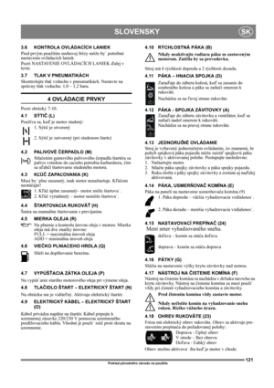Page 121121
SLOVENSKYSK
Preklad pôvodného návodu na použitie
3.6 KONTROLA OVLÁDACÍCH LANIEK
Pred prvým použitím snehovej frézy môže by˙ potrebné 
nastavenie ovládacích laniek.
Pozri NASTAVENIE OVLÁDACÍCH LANIEK ďalej v 
texte.
3.7 TLAK V PNEUMATIKÁCH
Skontrolujte tlak vzduchu v pneumatikách. Nastavte na 
správny tlak vzduchu: 1,0 – 1,2 baru.
4 OVLÁDACIE PRVKY
Pozri obrázky 7-10.
4.1 SÝTIČ (L)
Používa sa, keď je motor studený: 
1. Sýtič je otvorený
2. Sýtič je zatvorený (pri studenom štarte)
4.2 PALIVOVÉ ČERPADLO...