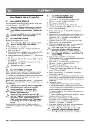 Page 110110
SLOVENSKYSK
5 POUŽÍVANIE SNEHOVEJ FRÉZY
5.1 ZÁKLADNÉ INFORMÁCIE
Nikdy neštartujte motor skôr kým nevykonáte všetky hore 
uvedené opatrenia v časti MONTÁŽ. 
Snehovú frézu nikdy nepoužívajte bez toho, aby 
ste si najprv prečítali a porozumeli pokynom a 
všetkým nálepkám s varovaniami a pokynmi na 
fréze. 
Pri používaní, údržbe a servise vždy používajte 
ochranné okuliare alebo ochranný štít.
5.2 PRED NAŠTARTOVANÍM
Pred použitím naplňte motor olejom. 
 Motor neštartujte, kým nie je naplnený olejom....