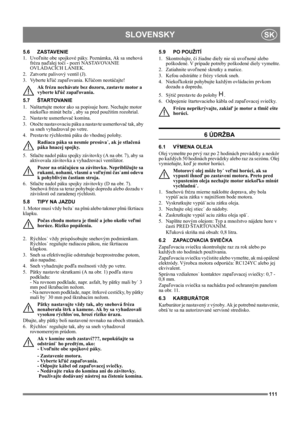 Page 111111
SLOVENSKYSK
5.6 ZASTAVENIE
1. Uvoľnite obe spojkové páky. Poznámka, Ak sa snehová 
fréza naďalej točí - pozri NASTAVOVANIE 
OVLÁDACÍCH LANIEK.
2. Zatvorte palivový ventil (J).
3. Vyberte kľúč zapaľovania. Kľúčom neotáčajte!
Ak frézu nechávate bez dozoru, zastavte motor a 
vyberte kľúč zapaľovania. 
5.7 ŠTARTOVANIE
1.  Naštartujte motor ako sa popisuje hore. Nechajte motor 
niekoľko minút beža˙, aby sa pred použitím rozohrial.
2. Nastavte usmerňovač komína.
3. Otočte nastavovaciu páku a nastavte...