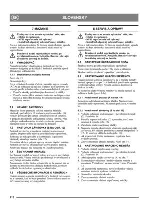 Page 112112
SLOVENSKYSK
7 MAZANIE
Žiadny servis sa nesmie vykonáva˙ skôr, ako: 
- Motor je zastavený. 
- Kľúč zapaľovania bol vybraný. 
- Kábel bol odpojený od zapaľovacej sviečky.
Ak sa v pokynoch uvádza, že fréza sa musí zdvihnú˙ vpredu 
a oprie˙ na kryt závitovky, benzínová nádrž musí by˙ 
vyprázdnená.
Benzínovú nádrž vyprázdňujte vonku, po 
vychladnutí motora. Nefajčite. Benzín vylievajte 
do nádoby určenej na benzín.
7.1 VYHADZOVAČ
Namažte prírubu vyhadzovača a pastorok závitovky 
nastavovacej páky po...