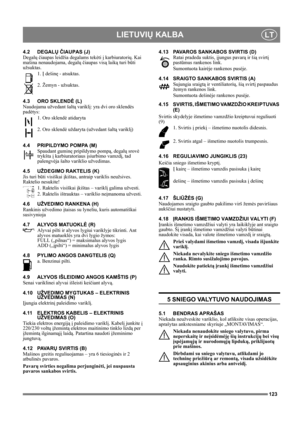 Page 123123
LIETUVIŲ KALBALT
4.2 DEGALŲ ČIAUPAS (J)
Degalų čiaupas leidžia degalams tekėti į karbiuratorių. Kai 
mašina nenaudojama, degalų čiaupas visą laiką turi būti 
užsuktas.
1. Į dešinę - atsuktas.
2. Žemyn - užsuktas.
4.3 ORO SKLENDĖ (L)
Naudojama užvedant šaltą variklį: yra dvi oro sklendės 
padėtys:
1. Oro sklendė atidaryta
2. Oro sklendė uždaryta (užvedant šaltą variklį)
4.4 PRIPILDYMO POMPA (M)
Spaudant guminę pripildymo pompą, degalų srovė 
trykšta į karbiuratoriaus įsiurbimo vamzdį, tad 
palengvėja...