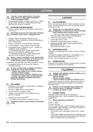 Page 132132
LATVISKILV
Uzmaniet rotējošo gliemežskrūvi. Netuviniet 
rokas, matus un vaļīgu apģērbu jebkādām 
mašīnas kustīgajām daļām.
6. Nospiediet gliemežskrūves sajūga sviru (D. poz. 7 attēlā). 
Sniega metējs atkarībā no izvēlētā pārnesuma tagad 
pārvietosies uz priekšu vai atpakaļ.
5.8 IETEIKUMI PAR BRAUKŠANU
1. Dzinēju vienmēr darbiniet ar līdz galam atvērtu droseli 
vai tuvu tam.
Klusinātājs un tam tuvumā esošās daļas, dzinējam 
darbojoties, stipri sakarst. Apdegumu risks. 
2. Ātrumu vienmēr noregulējiet...