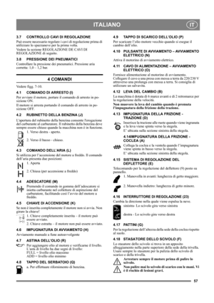 Page 5757
ITALIANOIT
3.7 CONTROLLO CAVI DI REGOLAZIONE
Può essere necessario regolare i cavi di regolazione prima di 
utilizzare lo spazzaneve per la prima volta.
Vedere la sezione REGOLAZIONE DE CAVI DI 
REGOLAZIONE di seguito.
3.8 PRESSIONE DEI PNEUMATICI
Controllare la pressione dei pneumatici. Pressione aria 
corretta: 1,0 – 1,2 bar.
4 COMANDI
Vedere figg. 7-10.
4.1 COMANDO DI ARRESTO (I)
Per avviare il motore, portare il comando di arresto in po-
sizione ON.
Il motore si arresta portando il comando di...