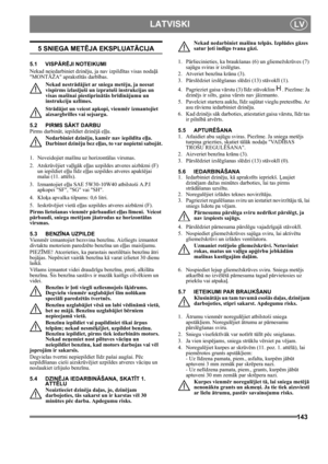 Page 143143
 LATVISKILV
5 SNIEGA METĒJA EKSPLUATĀCIJA
5.1 VISPĀRĒJI NOTEIKUMI
Nekad neiedarbiniet dzinēju, ja nav izpildītas visas nodaļā 
MONTĀŽA aprakstītās darbības. 
Nekad nestrādājiet ar sniega metēju, ja neesat 
vispirms izlasījuši un izpratuši instrukcijas un 
visas mašīnai piestiprinātās brīdinājumu un 
instrukciju uzlīmes. 
Strādājot un veicot apkopi, vienmēr izmantojiet 
aizsargbrilles vai sejsargu.
5.2 PIRMS SĀKT DARBU
Pirms darbināt, iepildiet dzinējā eļļu. 
Nedarbiniet dzinēju, kamēr nav iepildīta...