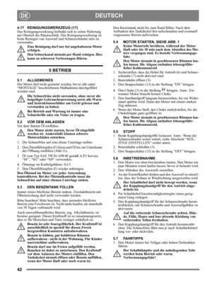 Page 4242
DEUTSCHDE
4.17 REINIGUNGSWERKZEUG (17)
Das Reinigungswerkzeug befindet sich in seiner Halterung 
am Oberteil des Räumschilds. Das Reinigungswerkzeug ist 
beim Reinigen von Auswurf und Schneeschraube stets zu 
verwenden.
Eine Reinigung darf nur bei angehaltenem Motor 
erfolgen.
Den Schneekanal niemals per Hand reinigen. Dies 
kann zu schweren Verletzungen führen.
5 BETRIEB
5.1 ALLGEMEINES
Der Motor darf nicht gestartet werden, bevor alle unter 
“MONTAGE” beschriebenen Maßnahmen durchgeführt 
worden...