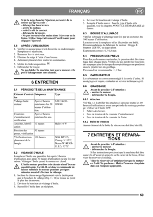 Page 5959
 FRANÇAISFR
Si de la neige bouche l’éjecteur, ne tenter de la 
retirer qu’après avoir : 
- débrayé les deux leviers 
- arrêté le moteur. 
- retiré la clé de contact. 
- débranché la bougie. 
- Ne pas introduire les mains dans l’éjecteur ou la 
fraise. Utiliser impérativement l’outil fourni pour 
dégager l’éjecteur. 
5.8 APRÈS L’UTILISATION
1.  Vérifier si aucune pièce n’est desserrée ou endommagée. 
Remplacer si nécessaire.
2.  Resserrer les vis et écrous.
3.  Éliminer la neige à l’aide d’une brosse....