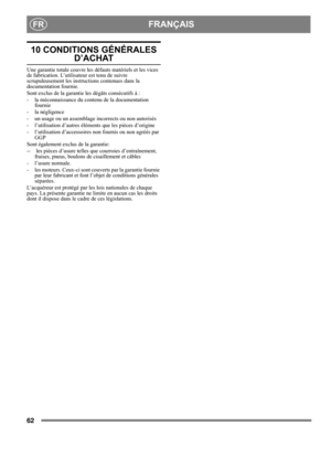Page 6262
 FRANÇAISFR
10 CONDITIONS GÉNÉRALES 
D’ACHAT
Une garantie totale couvre les défauts matériels et les vices 
de fabrication. L’utilisateur est tenu de suivre 
scrupuleusement les instructions contenues dans la 
documentation fournie.
Sont exclus de la garantie les dégâts consécutifs à :
- la méconnaissance du contenu de la documentation 
fournie
- la négligence
- un usage ou un assemblage incorrects ou non autorisés
- l’utilisation d’autres éléments que les pièces d’origine
- l’utilisation...