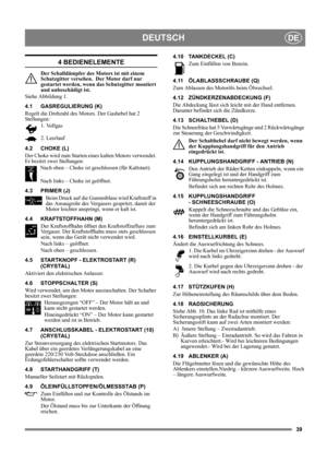 Page 3939
DEUTSCHDE
4 BEDIENELEMENTE
Der Schalldämpfer des Motors ist mit einem 
Schutzgitter versehen.  Der Motor darf nur 
gestartet werden, wenn das Schutzgitter montiert 
und unbeschädigt ist.
Siehe Abbildung 1.
4.1 GASREGULIERUNG (K)
Regelt die Drehzahl des Motors. Der Gashebel hat 2 
Stellungen:
1. Vollgas
2. Leerlauf
4.2 CHOKE (L)
Der Choke wird zum Starten eines kalten Motors verwendet. 
Er besitzt zwei Stellungen:
Nach oben – Choke ist geschlossen (für Kaltstart).
Nach links – Choke ist geöffnet.
4.3...