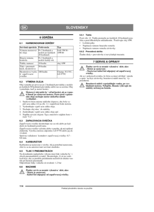 Page 112114
SLOVENSKYSK
Preklad pôvodného návodu na použitie
6 ÚDRŽBA
6.1 HARMONOGRAM ÚDRŽBY
6.2 VÝMENA OLEJA
Olej vymeňte po prvý raz po 2 hodinách prevádzky a neskôr 
po každých 50 hodinách prevádzky alebo raz za sezónu. Olej 
vymieňajte, keď je motor horúci.
Motorový olej môže by veľmi horúci, ak sa vypus-
tí ihneď po zastavení motora. Preto pred vypuste-
ním oleja nechajte motor niekoľko minút 
vychladnú.
1.  Snehovú frézu mierne nakloňte doprava, aby bola vy-
púšacia zátka (14 na obr. 1) v najnižšom bode...