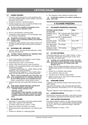 Page 125125
LIETUVIŲ KALBALT
Originalios instrukcijos vertimas
5.7 DARBO PRADŽIA
1. Užveskite variklį, kaip jau buvo rašyta paaiškinta anks-
čiau. Prieš pradėdami dirbti, leiskite varikliui veikti kele-
tą minučių, kad jis įšiltų.
2.  Nustatykite išmetimo vamzdžio kreiptuvą.
3.  Pasukite reguliavimo svirtį ir nustatykite kreiptuvą taip, 
kad sniegas būtų išmetamas pavėjui.
Pavarų svirties negalima perjunginėti, jei nu-
spausta pavaros sankabos svirtis.
4. Pavarų svirtį perjunkite į reikiamą padėtį. 
5....
