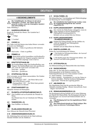 Page 3737
DEUTSCHDE
Übersetzung der Originalbetriebsanleitung
4 BEDIENELEMENTE
Der Schalldämpfer des Motors ist mit einem 
Schutzgitter versehen.  Der Motor darf nur 
gestartet werden, wenn das Schutzgitter montiert 
und unbeschädigt ist.
Siehe Abbildung 1.
4.1 GASREGULIERUNG (K)
Regelt die Drehzahl des Motors. Der Gashebel hat 2 
Stellungen:
1. Vollgas
2. Leerlauf
4.2 CHOKE (L)
Der Choke wird zum Starten eines kalten Motors verwendet. 
Er besitzt zwei Stellungen:
Nach links – Choke ist geschlossen (für...