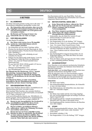 Page 3838
DEUTSCHDE
Übersetzung der Originalbetriebsanleitung
5 BETRIEB
5.1 ALLGEMEINES
Der Motor darf nicht gestartet werden, bevor alle unter “ 3” 
beschriebenen Maßnahmen durchgeführt worden sind. 
Die Schneefräse nicht anwenden, ohne zuvor die 
beigefügte Gebrauchsanweisung sowie alle Warn- 
und Instruktionsschilder am Gerät gelesen und 
verstanden zu haben. 
Bei Betrieb und Wartung ist immer eine 
Schutzbrille oder ein Visier zu tragen.
5.2 VOR DEM ANLASSEN
Vor dem Starten Öl einfüllen. 
Den Motor nicht...