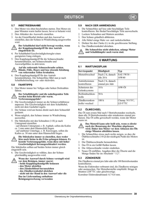 Page 3939
DEUTSCHDE
Übersetzung der Originalbetriebsanleitung
5.7 INBETRIEBNAHME
1.  Den Motor wie oben beschrieben starten. Den Motor ein 
paar Minuten warm laufen lassen, bevor er belastet wird.
2.  Den Ablenker des Auswurfs einstellen.
3.  An der Einstellkurbel drehen und den Auswurf so 
einstellen, dass der Schnee in Windrichtung ausgeworfen 
wird.
Der Schalthebel darf nicht bewegt werden, wenn 
der Kupplungshandgriff für den Antrieb 
eingedrückt ist.
4. Per Schalthebel/Geschwindigkeitsregler einen...