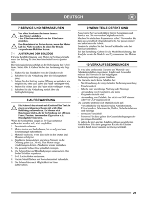 Page 2929
DEUTSCHDE
7 SERVICE UND REPARATUREN
Vor allen Servicemaßnahmen immer: 
- den Motor abstellen 
- das Zündkerzenkabel von der Zündkerze 
abziehen.
Den Benzintank im Freien leeren, wenn der Motor 
kalt ist. Nicht rauchen. In einen für Benzin 
vorgesehenen Behälter leeren.
7.1 JUSTIERUNG DER SEILZÜGE
Für eine Kraftübertragung vom Motor zur Schneeschraube 
muss der Seilzug für den Anschlusshebel korrekt justiert 
sein.
Die Seilzugjustierung erfolgt an der Befestigung der Hebel-
feder. Siehe Abb. 8. Gehen...