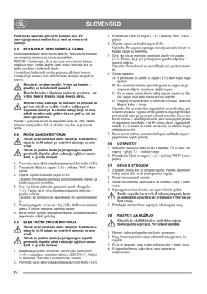 Page 7474
SLOVENSKOSL
Pred vsako uporabo preverite kolièino olja. Pri 
preverjanju mora snežna freza stati na vodoravni 
podlagi.
5.3 POLNJENJE BENCINSKEGA TANKA
Vedno uporabljajte neosvinčeni bencin.  Bencinskih mešanic 
za dvotaktne motorje ne smete uporabljati.
POZOR! Upoštevajte, da je navaden neosvinčeni bencin 
hlapljiva snov; vedno kupite samo toliko bencina, kot ga 
lahko porabite v tridesetih dneh.
Uporabljate lahko tudi okolju prijazen, alkilatni bencin. 
Zaradi svoje sestave je ta bencin manj...
