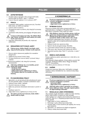 Page 5151
POLSKIPL
5.6 ZATRZYMYWANIE 
1. Zwolnić uchwyt sprzęgła (1:D). Uwaga! Jeśli śruba 
śnieżna nadal się obraca - patrz 7.1 poniżej.
2. Ustawić kluczyk zapłonu (1:A) w pozycji „OFF”.
5.7 PRACA
1. Uruchomić silnik zgodnie z opisem powyżej. Zaczekać 
kilka minut, aż silnik się rozgrzeje.
2. Ustawić tunel wyrzutowy.
3. Wyregulować tunel wyrzutowy, aby śnieg był wyrzucany 
z wiatrem.
4. Uruchomić śrubę śnieżną, przyciągając dźwignię sprzę-
gła.
Uwaga na obracającą się śrubę. Nie zbliżać dłoni, 
stóp, włosów...