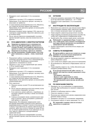 Page 5757
РУССКИЙRU
2.Поверните ключ зажигания (1:A) в положение 
ВКЛ.
3. Переведите заслонку (1:F) в закрытое положение.
Примечание. Если двигатель прогрет, заслонку ис-
пользовать не требуется. 
4. 2-3 раза нажмите резиновый баллон (1:E). Уб ед и т е с ь, 
что отверстие баллона закрыто при нажатии. 
Примечание. Если двигатель прогрет, не используйте 
подпиточный насос.
5. Медленно потяните шнур стартера (1:B), пока не по-
чувствуете сопротивление. 
Запустите двигатель, рез-
ко потянув шнур.
6. После запуска...