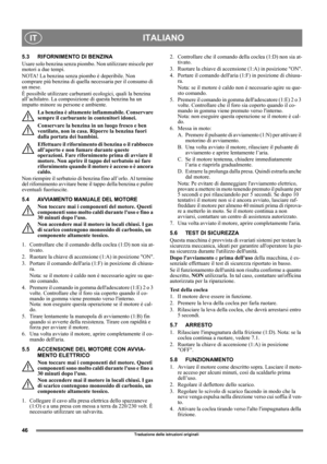 Page 4646
ITALIANOIT
Traduzione delle istruzioni originali
5.3 RIFORNIMENTO DI BENZINA
Usare solo benzina senza piombo. Non utilizzare miscele per 
motori a due tempi.
NOTA! La benzina senza piombo è deperibile. Non 
comprare più benzina di quella necessaria per il consumo di 
un mese.
È possibile utilizzare carburanti ecologici, quali la benzina 
all’achilatro. La composizione di questa benzina ha un 
impatto minore su persone e ambiente.
La benzina è altamente infiammabile. Conservare 
sempre il carburante in...