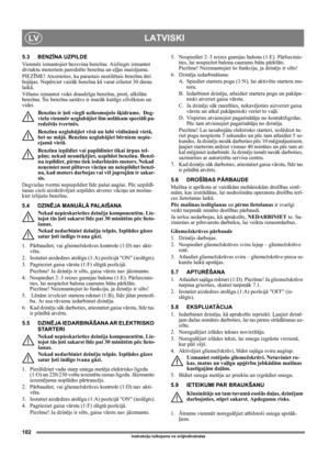 Page 102102
LATVISKILV
Instrukciju tulkojums no oriģinālvalodas
5.3 BENZĪNA UZPILDE
Vi e n mēr izmantojiet bezsvina benzīnu. Aizliegts izmantot 
divtaktu motoriem paredzēto benzīna un eļļas maisījumu.
PIEZĪME! Atcerieties, ka parastais neetilētais benzīnu ātri 
bojājas. Nepērciet vairāk benzīna kā varat izlietot 30 dienu 
laikā.
Vēlams izmantot videi draudzīgu benzīnu, proti, alkilāta 
benzīnu. Šis benzīna sastāvs ir mazāk kaitīgs cilvēkiem un 
videi.
Benzīns ir ļoti viegli uzliesmojošs šķidrums.  Deg-
vielu...