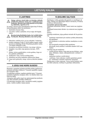Page 145145
LIETUVIŲ KALBALT
Originalios instrukcijos vertimas
8 LAIKYMAS
Sniego valytuvo, kurio bake yra benzino, niekada 
nelaikykite uždaroje vietoje, kur ventiliacija nepa-
kankama. Benzino garai gali pasiekti atvirą lieps-
ną, kibirkštis, cigaretes ir kt.
Jei sniego valytuvas bus nenaudojamas ilgiau kaip 30 dienų, 
rekomenduojama atlikti šias priemones:
1.  Ištuštinkite benzino baką.
2. Užveskite variklį ir palaukite, kol jis užges dėl degalų 
stokos.
Benzino baką ištuštinkite lauke, kai variklis šaltas....
