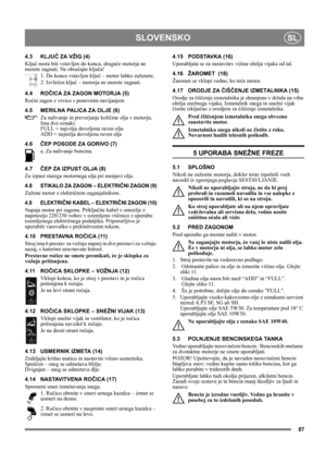 Page 8787
SLOVENSKOSL
4.3 KLJUČ ZA VŽIG (4)
Ključ mora biti vstavljen do konca, drugače motorja ne 
morete zagnati. Ne obračajte ključa!
1. Do konca vstavljen ključ – motor lahko zaženete.
2. Izvlečen ključ – motorja ne morete zagnati.
4.4 ROČICA ZA ZAGON MOTORJA (5)
Ročni zagon z vrvico s ponovnim navijanjem
4.5 MERILNA PALICA ZA OLJE (6)
Za nalivanje in preverjanje količine olja v motorju. 
Ima dve oznaki:
FULL = najvišja dovoljena raven olja
ADD = najnižja dovoljena raven olja
4.6ČEP POSODE ZA GORIVO (7)
a....
