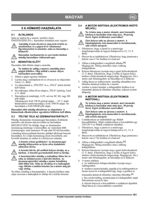 Page 101101
MAGYARHU
Eredeti használati utasítás fordítása
5 A HÓMARÓ HASZNÁLATA
5.1 ÁLTALÁNOS
Soha ne indítsa be a motort, mielőtt a fenti 
ÖSSZESZERELÉS c. fejezetben leírtakkal nem végzett. 
Ameddig el nem olvasta és meg nem értette az 
utasításokat, és a gépen lévő valamennyi 
figyelmeztetést és utasítást, soha ne használja a 
hómarót! 
Használat, karbantartás és szervizelés közben 
mindig használjon védőszenüveget.
5.2 BEINDÍTÁS ELŐTT
Használat előtt töltsön olajat a motorba.
Ne indítsa be addig a motort,...