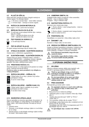 Page 107107
SLOVENSKOSL
Prevod izvirnih navodil
4.3 KLJUČ ZA VŽIG (4)
Ključ mora biti vstavljen do konca, drugače motorja ne 
morete zagnati. Ne obračajte ključa!
1. Do konca vstavljen ključ – motor lahko zaženete.
2. Izvlečen ključ – motorja ne morete zagnati.
4.4 ROČICA ZA ZAGON MOTORJA (5)
Ročni zagon z vrvico s ponovnim navijanjem
4.5 MERILNA PALICA ZA OLJE (6)
Za nalivanje in preverjanje količine olja v motorju. 
Ima dve oznaki:
FULL = najvišja dovoljena raven olja
ADD = najnižja dovoljena raven olja
4.6ČEP...
