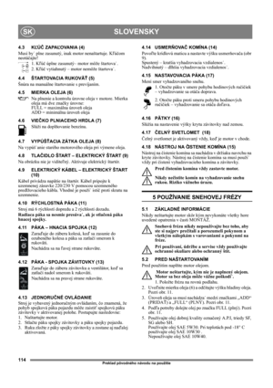 Page 114114
SLOVENSKYSK
Preklad pôvodného návodu na použitie
4.3 KĽÚČ ZAPAĽOVANIA (4)
Musí by˙ plne zasunutý, inak motor nenaštartuje. Kľúčom 
neotáčajte!
1. Kľúč úplne zasunutý– motor môže štartova˙.
2. Kľúč vytiahnutý – motor nemôže štartova˙.
4.4 ŠTARTOVACIA RUKOVÄŤ (5)
Šnúra na manuálne štartovanie s prevíjaním.
4.5 MIERKA OLEJA (6)
Na plnenie a kontrolu úrovne oleja v motore. Mierka 
oleja má dve značky úrovne:
FULL = maximálna úroveň oleja
ADD = minimálna úroveň oleja
4.6 VIEČKO PLNIACEHO HRDLA (7)
Slúži...