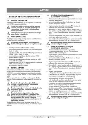 Page 137137
LATVISKILV
Instrukciju tulkojums no oriģinālvalodas
5 SNIEGA METĒJA EKSPLUATĀCIJA
5.1 VISPĀRĒJI NOTEIKUMI
Nekad neiedarbiniet dzinēju, ja nav izpildītas visas nodaļā 
MONTĀŽA aprakstītās darbības. 
Nekad nestrādājiet ar sniega metēju, ja neesat 
vispirms izlasījuši un izpratuši instrukcijas un 
visas mašīnai piestiprinātās brīdinājumu un 
instrukciju uzlīmes. 
Strādājot un veicot apkopi, vienmēr izmantojiet 
aizsargbrilles vai sejsargu.
5.2 PIRMS SĀKT DARBU
Piegādājot sniega metēju, dzinējā eļļa nav...