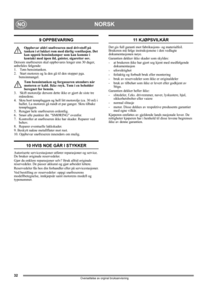 Page 3232
NORSKNO
Oversettelse av orginal bruksanvisning
9 OPPBEVARING
Oppbevar aldri snøfreseren med drivstoff på 
tanken i et lukket rom med dårlig ventilasjon. Det 
kan oppstå bensindamper som kan komme i 
kontakt med åpen ild, gnister, sigaretter osv.
Dersom snøfreseren skal oppbevares lenger enn 30 dager, 
anbefales følgende:
1.   Tøm bensintanken.
2.   Start motoren og la den gå til den stopper pga. 
bensinmangel.
Tøm bensintanken og forgasseren utendørs når 
motoren er kald. Ikke røyk. Tøm i en beholder...