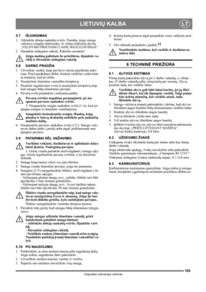 Page 105105
LIETUVIŲ KALBALT
Originalios instrukcijos vertimas
5.7 IŠJUNGIMAS
1. Atleiskite abiejų sankabų svirtis. Pastaba: jeigu sniego 
valytuvo sraigtas tebesisuka, žr. toliau išdėstytą skyrių 
„VALDYMO PRIETAISO LAIDŲ REGULIAVIMAS“.
2. Ištraukite uždegimo raktelį. Raktelio nesukite!
Jeigu mašiną paliekate be priežiūros, išjunkite va-
riklį ir ištraukite uždegimo raktelį. 
5.8 DARBO PRADŽIA
1. Užveskite variklį, kaip jau buvo rašyta paaiškinta anks-
čiau. Prieš pradėdami dirbti, leiskite varikliui veikti...