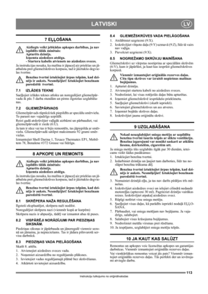 Page 113113
LATVISKILV
Instrukciju tulkojums no oriģinālvalodas
7 EĻĻOŠANA
Aizliegts veikt jebkādas apkopes darbības, ja nav 
izpildīts tālāk minētais: 
Apturēts dzinējs. 
Izņemta aizdedzes atslēga. 
- Startera kabelis atvienots no aizdedzes sveces.
Ja instrukcijas nosaka, ka mašīna ir jāpaceļ aiz priekšas un jā-
atbalsta pret gliemežskrūves korpusu, tad ir jāiztukšo degvie-
las tvertne.
Benzīna tvertni iztukšojiet ārpus telpām, kad dzi-
nējs ir auksts. Nesmēķējiet! Iztukšojiet benzīnam 
paredzētā  tvertnē.
7.1...