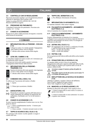 Page 5050
ITALIANOIT
Traduzione delle istruzioni originali
3.5 CONTROLLO CAVI DI REGOLAZIONE
Può essere necessario regolare i cavi di regolazione prima di 
utilizzare lo spazzaneve per la prima volta.
Vedere la sezione REGOLAZIONE DE CAVI DI 
REGOLAZIONE di seguito.
3.6 PRESSIONE DEI PNEUMATICI
Controllare la pressione dei pneumatici. Pressione aria 
corretta: 1,0 – 1,2 bar.
3.7 CHIAVE DI ACCENSIONE
Rimuovere la chiave dalla posizione di trasporto e inserirla 
nella fessura di accensione.
4 COMANDI
4.1...