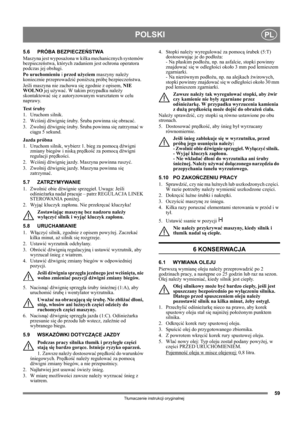 Page 5959
POLSKIPL
Tłumaczenie instrukcji oryginalnej
5.6 PRÓBA BEZPIECZEŃSTWA
Maszyna jest wyposażona w kilka mechanicznych systemów 
bezpieczeństwa, których zadaniem jest ochrona operatora 
podczas jej obsługi.
Po uruchomieniu i przed użyciem maszyny należy 
koniecznie przeprowadzić poniższą próbę bezpieczeństwa.
Jeśli maszyna nie zachowa się zgodnie z opisem, NIE 
WOLNO jej używać. W takim przypadku należy 
skontaktować się z autoryzowanym warsztatem w celu 
naprawy.
Te s t  śruby
1. Uruchom silnik.
2....