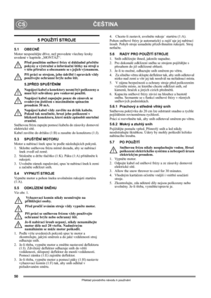 Page 5050
ČEŠTINACS
Překlad původního návodu k používání
5 POUŽITÍ STROJE
5.1 OBECNĚ
Motor nespouštějte dříve, než provedete všechny kroky 
uvedené v kapitole „MONTÁŽ“. 
Před použitím sněhové frézy si důkladně přečtěte 
pokyny a výstražné a informační štítky na stroji a 
v této příručce a obeznamte se s jejich významem. 
Při práci se strojem, jeho údržbě i opravách vždy 
používejte ochranné brýle nebo štít.
5.2PŘED SPUŠTĚNÍM
Napájecí kabel a konektory nesmí být poškozeny a 
musí být schváleny pro venkovní...