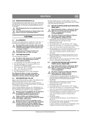 Page 4141
DEUTSCHDE
Übersetzung der Originalbetriebsanleitung
4.20 REINIGUNGSWERKZEUG (G)
Das Reinigungswerkzeug befindet sich in seiner Halterung 
am Oberteil des Räumschilds. Das Reinigungswerkzeug ist 
beim Reinigen von Auswurf und Schneeschraube stets zu 
verwenden.
Eine Reinigung darf nur bei angehaltenem Motor 
erfolgen.
Den Schneekanal niemals per Hand reinigen. Dies 
kann zu schweren Verletzungen führen.
5 BETRIEB
5.1 ALLGEMEINES
Der Motor darf nicht gestartet werden, bevor alle unter “ 3”...