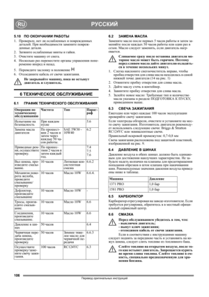 Page 106106
РУССКИЙRU
Перевод оригинальных инструкций
5.10ПО ОКОНЧАНИИ РА Б О Т Ы
1. Проверьте, нет ли ослабленных и поврежденных 
деталей. При необходимости замените повреж-
денные детали.
2. Затяните ослабленные винты и гайки.
3. Очистите машину от снега.
4. Несколько раз переместите органы управления попе-
ременно вперед и назад.
5. Переведите заслонку в положение  
6. Отсоедините кабель от свечи зажигания.
Не закрывайте машину, пока
 не остынут 
двигатель и глушитель.
6 ТЕХНИЧЕСКОЕ ОБСЛУЖИВАНИЕ
6.1ГРАФИК...