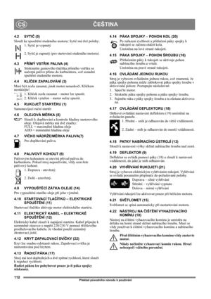 Page 112112
ČEŠTINACS
Překlad původního návodu k používání
4.2 SYTIČ (5)
Slouží ke spouštění studeného motoru: Sytič má dvě polohy:
1. Sytič je vypnutý
2. Sytič je zapnutý (pro startování studeného motoru) 
4.3 PŘÍMÝ VSTŘIK PALIVA (4)
Stisknutím gumového tlačítka přímého vstřiku se 
načerpá palivo přímo do karburátoru, což usnadní 
spuštění studeného motoru. 
4.4 KLÍČEK ZAPALOVÁNÍ (3)
Musí být zcela zasunut, jinak motor nenaskočí. Klíčkem 
neotáčejte!
1. Klíček zcela zasunut – motor lze spustit.
2. Klíček...