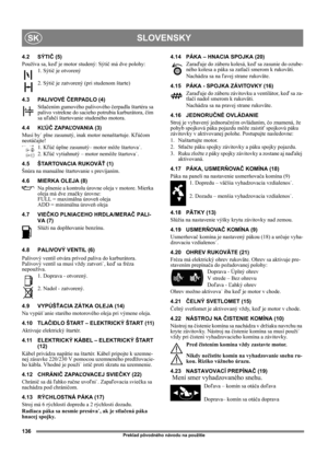 Page 136136
SLOVENSKYSK
Preklad pôvodného návodu na použitie
4.2 SÝTIČ (5)
Používa sa, keď je motor studený: Sýtič má dve polohy:
1. Sýtič je otvorený
2. Sýtič je zatvorený (pri studenom štarte)
4.3 PALIVOVÉ ČERPADLO (4)
Stlačením gumového palivového čerpadla štartéra sa 
palivo vstrekne do sacieho potrubia karburátora, čím 
sa uľahčí štartovanie studeného motora. 
4.4 KĽÚČ ZAPAĽOVANIA (3)
Musí by˙ plne zasunutý, inak motor nenaštartuje. Kľúčom 
neotáčajte!
1. Kľúč úplne zasunutý– motor môže štartova˙.
2. Kľúč...