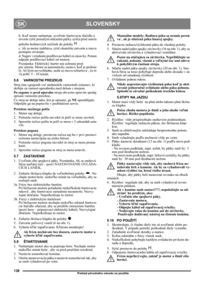 Page 138138
SLOVENSKYSK
Preklad pôvodného návodu na použitie
b. Keď motor naštartuje, uvoľnite štartovacie tlačidlo a 
otvorte sýtič pomalým otáčaním páčky sýtiča proti smeru 
pohybu hodinových ručičiek do polohy   .
c. Ak sa motor zadrháva, sýtič okamžite zatvorte a znova 
postupne otvárajte.
d. Najprv vytiahnite predlžovací kábel zo zásuvky. Potom 
odpojte predlžovací kábel od motora.
Poznámka: Elektrický štartér má ochranu proti 
pre˙aženiu. Motor sa automaticky zastaví, keď je prehria-
ty. Až kým...