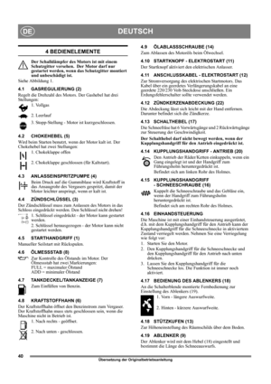 Page 4040
DEUTSCHDE
Übersetzung der Originalbetriebsanleitung
4 BEDIENELEMENTE
Der Schalldämpfer des Motors ist mit einem 
Schutzgitter versehen.  Der Motor darf nur 
gestartet werden, wenn das Schutzgitter montiert 
und unbeschädigt ist.
Siehe Abbildung 1.
4.1 GASREGULIERUNG (2)
Regelt die Drehzahl des Motors. Der Gashebel hat drei 
Stellungen:
1. Vollgas
2. Leerlauf
3. Stopp-Stellung - Motor ist kurzgeschlossen. 
4.2 CHOKEHEBEL (5)
Wird beim Starten benutzt, wenn der Motor kalt ist. Der 
Chokehebel hat zwei...