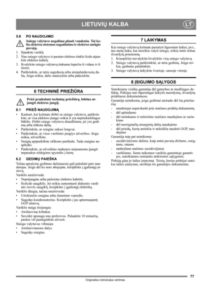 Page 7777
LIETUVIŲ KALBALT
Originalios instrukcijos vertimas
5.8 PO NAUDOJIMO
Sniego valytuvo negalima plauti vandeniu. Tai ke-
lia elektros sistemos sugadinimo ir elektros smūgio 
pavojų.
1. Išjunkite variklį.
2. Nuo sniego valytuvo ir pastato elektros tinklo lizdo atjun-
kite elektros kabelį.
3. Išvalykite sniego valytuvą tinkamu šepečiu iš vidaus ir iš 
išorės.
4. Patikrinkite, ar nėra sugedusių arba atsipalaidavusių da-
lių. Jeigu reikia, dalis sutaisykite arba pakeiskite.
6 TECHNINĖ PRIEŽIŪRA
Prieš...