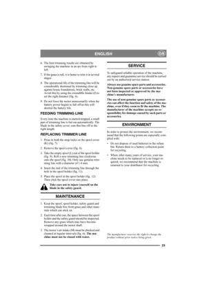 Page 2323
ENGLISHGB
6. The best trimming results are obtained by 
swinging the machine in an arc from right to 
left.
7. If the grass is tall, it is better to trim it in several 
stages.
8. The operational life of the trimming line will be 
considerably shortened by trimming close up 
against house foundations, brick walls, etc. 
Avoid this by using the extendible fender (J) to 
set the right distance (fig. 6).
9. Do not force the motor unnecessarily when the 
battery power begins to fall off as this will...