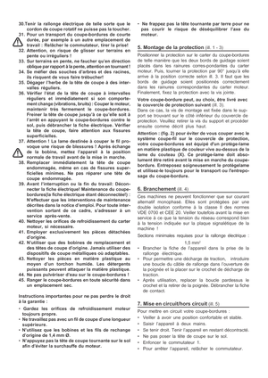 Page 8

30.Tenir la rallonge électrique de telle sorte que le
cordon de coupe rotatif ne puisse pas la toucher.
31. Pour un transport du coupe-bordures de courte durée, par exemple à un autre emplacement de
travail : Relâcher le commutateur, tirer la prise!
32. Attention, on risque de glisser sur terrains en pente ou irréguliers !
33. Sur terrains en pente, ne faucher qu’en direction oblique par rapport à la pente, attention en tournant !
34. Se méfier des souches d’arbres et des racines, ils risquent de vous...