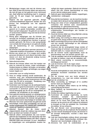 Page 6

4. Minderjarigen mogen niet met de trimmer wer-
ken. Geef of leen de trimmer alleen aan personen
die met dit type en het gebruik ervan vertrouwd
zijn. Geef altijd de handleiding mee! 2. Jongeren
onder de 16 jaar mogen het apparaat niet
gebruiken.
5. Degene die het apparaat gebruikt, draagt verantwoordelijkheid tegenover derden die zich
binnen het werkgebied van het apparaat
bevinden.
6. Wie met de trimmer werkt, moet uitgerust, gezond en in goede lichamelijke conditie zijn.
Neem op tijd rustpauzes!  Na...